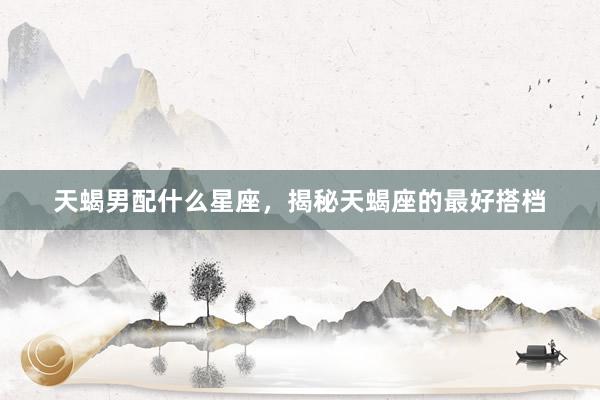 天蝎男配什么星座，揭秘天蝎座的最好搭档