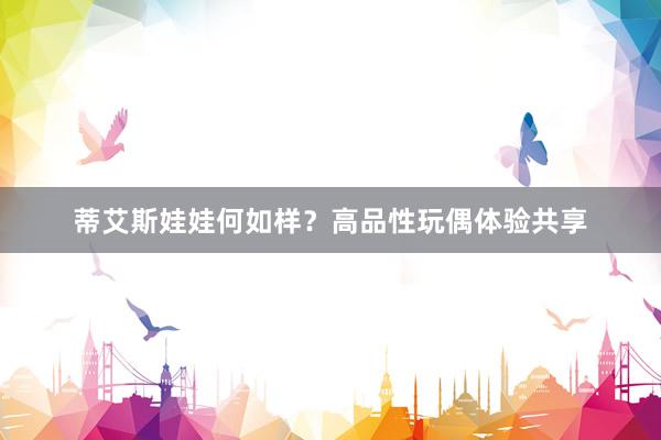 蒂艾斯娃娃何如样？高品性玩偶体验共享
