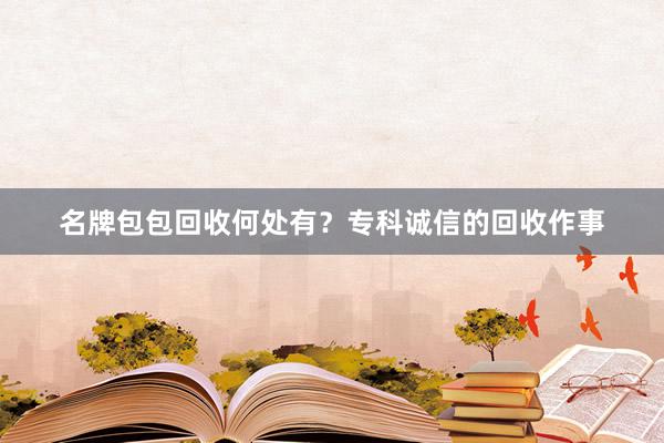 名牌包包回收何处有？专科诚信的回收作事